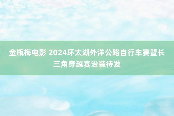 金瓶梅电影 2024环太湖外洋公路自行车赛暨长三角穿越赛治装待发