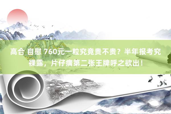 高合 自慰 760元一粒究竟贵不贵？半年报考究裸露，片仔癀第二张王牌呼之欲出！