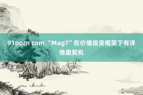 91porn com “Mag7”在价值投资框架下有详情趣契机