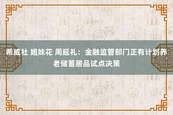 希威社 姐妹花 周延礼：金融监管部门正有计划养老储蓄居品试点决策