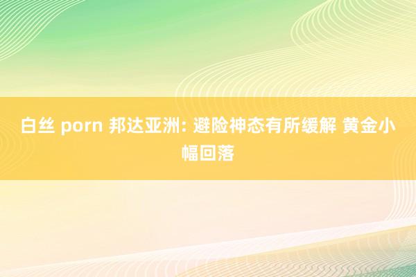 白丝 porn 邦达亚洲: 避险神态有所缓解 黄金小幅回落