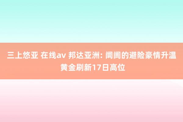 三上悠亚 在线av 邦达亚洲: 阛阓的避险豪情升温 黄金刷新17日高位