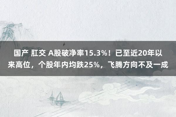 国产 肛交 A股破净率15.3%！已至近20年以来高位，个股年内均跌25%，飞腾方向不及一成