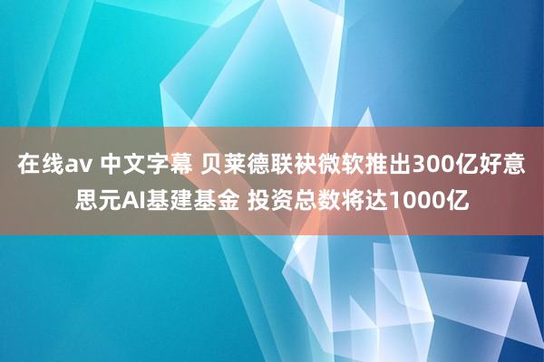 在线av 中文字幕 贝莱德联袂微软推出300亿好意思元AI基建基金 投资总数将达1000亿