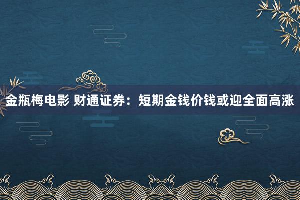 金瓶梅电影 财通证券：短期金钱价钱或迎全面高涨