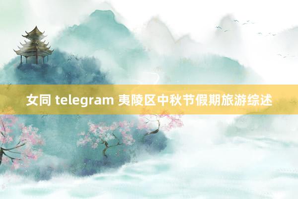 女同 telegram 夷陵区中秋节假期旅游综述