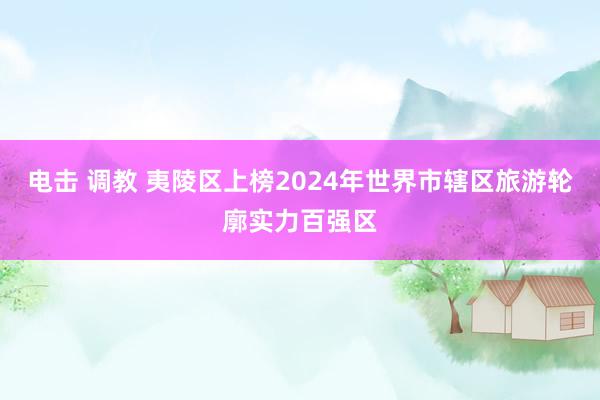 电击 调教 夷陵区上榜2024年世界市辖区旅游轮廓实力百强区