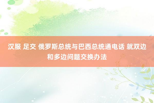 汉服 足交 俄罗斯总统与巴西总统通电话 就双边和多边问题交换办法