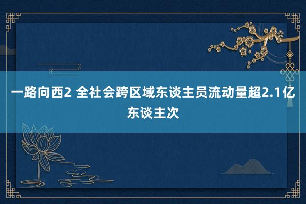 一路向西2 全社会跨区域东谈主员流动量超2.1亿东谈主次