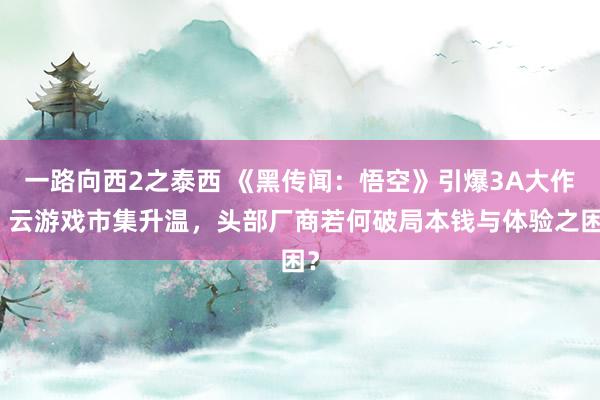 一路向西2之泰西 《黑传闻：悟空》引爆3A大作，云游戏市集升温，头部厂商若何破局本钱与体验之困？