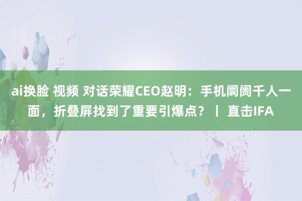 ai换脸 视频 对话荣耀CEO赵明：手机阛阓千人一面，折叠屏找到了重要引爆点？丨 直击IFA