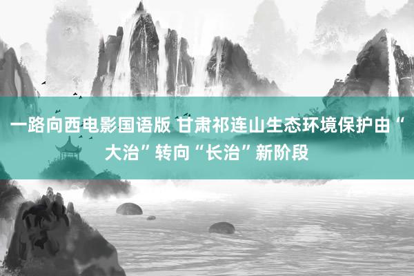 一路向西电影国语版 甘肃祁连山生态环境保护由“大治”转向“长治”新阶段