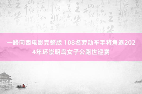 一路向西电影完整版 108名劳动车手将角逐2024年环崇明岛女子公路世巡赛