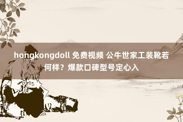 hongkongdoll 免费视频 公牛世家工装靴若何样？爆款口碑型号定心入