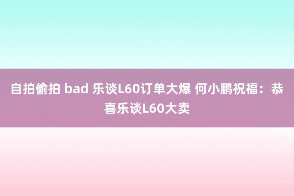 自拍偷拍 bad 乐谈L60订单大爆 何小鹏祝福：恭喜乐谈L60大卖