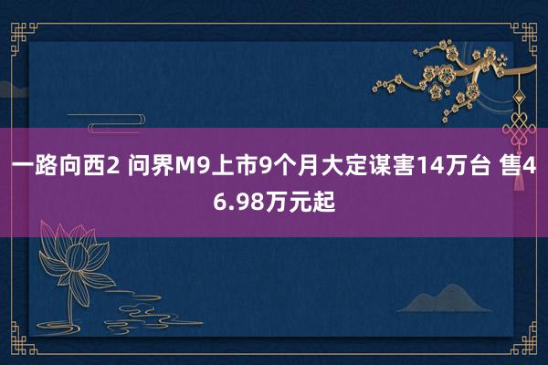 一路向西2 问界M9上市9个月大定谋害14万台 售46.98万元起