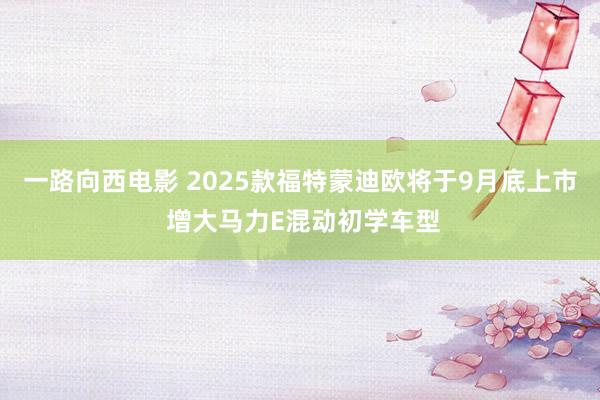 一路向西电影 2025款福特蒙迪欧将于9月底上市 增大马力E混动初学车型