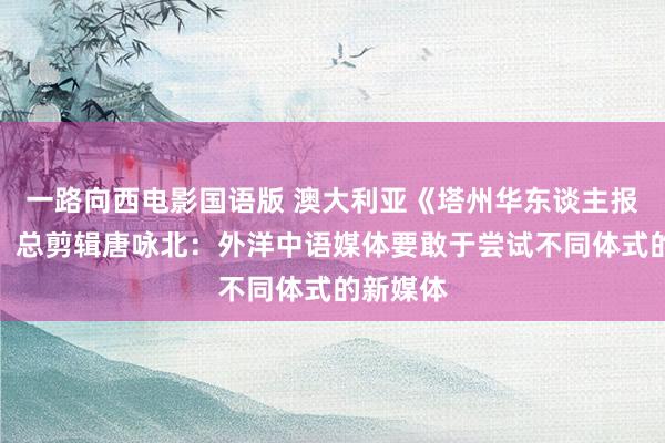 一路向西电影国语版 澳大利亚《塔州华东谈主报》社长、总剪辑唐咏北：外洋中语媒体要敢于尝试不同体式的新媒体