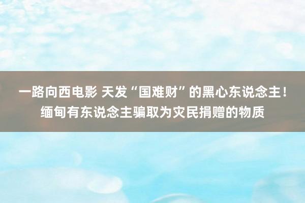 一路向西电影 天发“国难财”的黑心东说念主！缅甸有东说念主骗取为灾民捐赠的物质