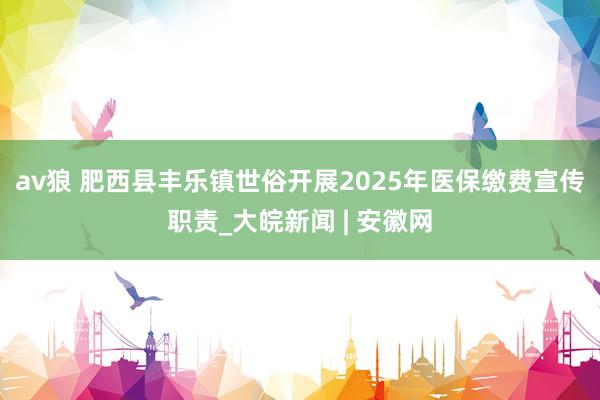 av狼 肥西县丰乐镇世俗开展2025年医保缴费宣传职责_大皖新闻 | 安徽网