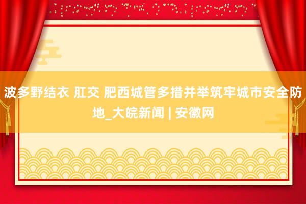 波多野结衣 肛交 肥西城管多措并举筑牢城市安全防地_大皖新闻 | 安徽网