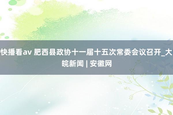 快播看av 肥西县政协十一届十五次常委会议召开_大皖新闻 | 安徽网