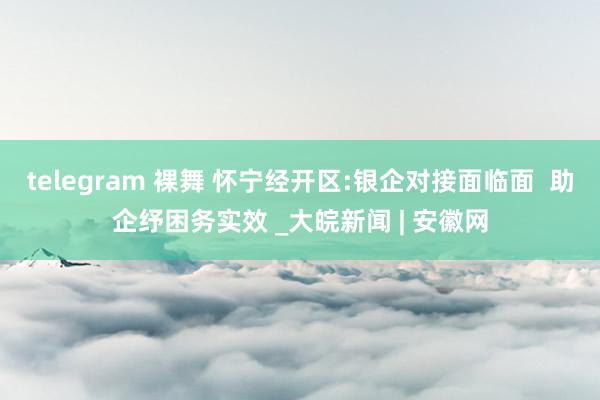 telegram 裸舞 怀宁经开区:银企对接面临面  助企纾困务实效 _大皖新闻 | 安徽网