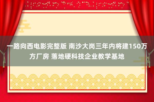 一路向西电影完整版 南沙大岗三年内将建150万方厂房 落地硬科技企业教学基地