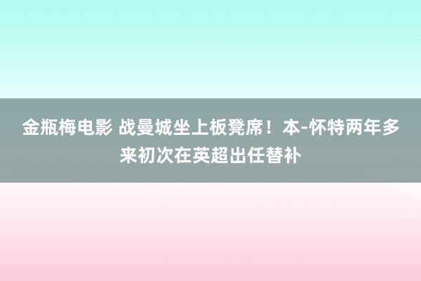 金瓶梅电影 战曼城坐上板凳席！本-怀特两年多来初次在英超出任替补