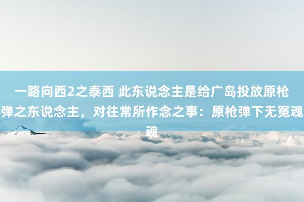 一路向西2之泰西 此东说念主是给广岛投放原枪弹之东说念主，对往常所作念之事：原枪弹下无冤魂