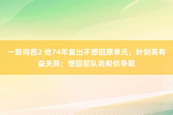 一路向西2 他74年复出不想回原单元，叶剑英有益关照：想回部队我帮你争取