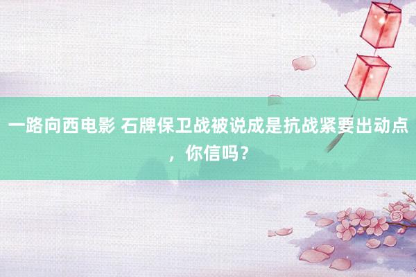 一路向西电影 石牌保卫战被说成是抗战紧要出动点，你信吗？