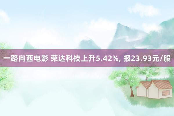 一路向西电影 荣达科技上升5.42%， 报23.93元/股