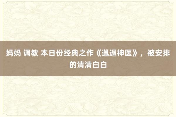 妈妈 调教 本日份经典之作《邋遢神医》，被安排的清清白白