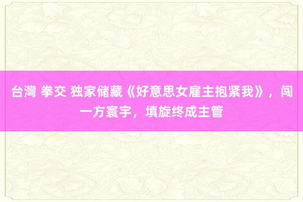 台灣 拳交 独家储藏《好意思女雇主抱紧我》，闯一方寰宇，填旋终成主管