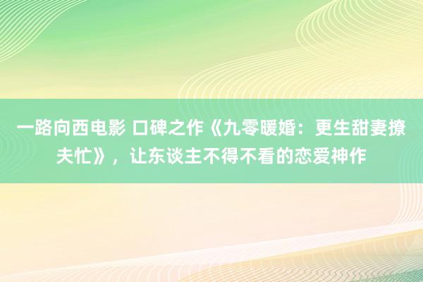 一路向西电影 口碑之作《九零暖婚：更生甜妻撩夫忙》，让东谈主不得不看的恋爱神作