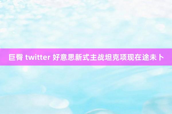 巨臀 twitter 好意思新式主战坦克项现在途未卜