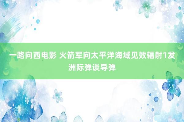 一路向西电影 火箭军向太平洋海域见效辐射1发洲际弹谈导弹