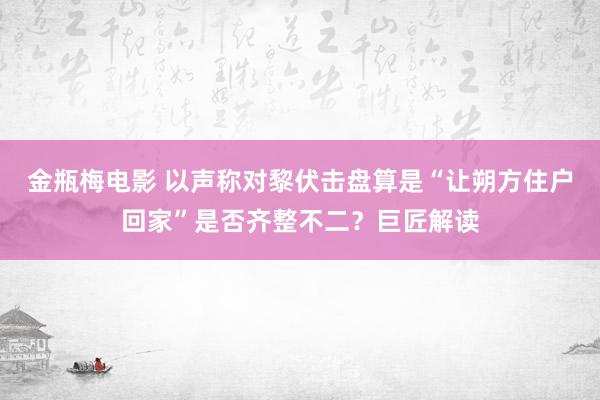 金瓶梅电影 以声称对黎伏击盘算是“让朔方住户回家”是否齐整不二？巨匠解读