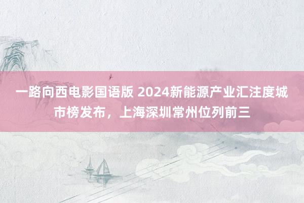 一路向西电影国语版 2024新能源产业汇注度城市榜发布，上海深圳常州位列前三