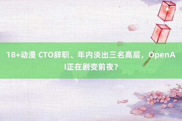 18+动漫 CTO辞职、年内淡出三名高层，OpenAI正在剧变前夜？