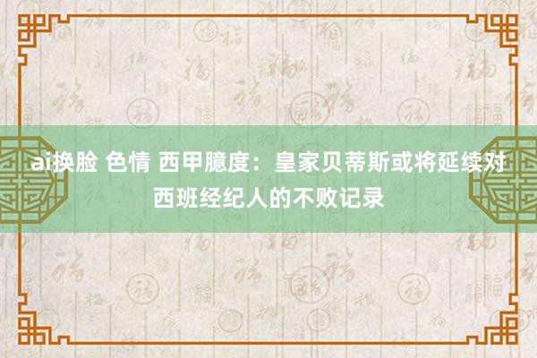 ai换脸 色情 西甲臆度：皇家贝蒂斯或将延续对西班经纪人的不败记录