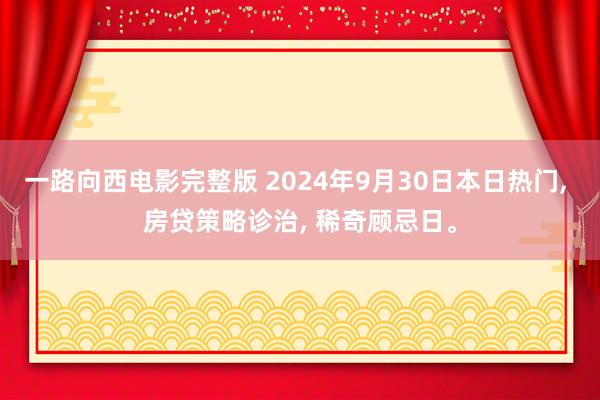 一路向西电影完整版 2024年9月30日本日热门, 房贷策略诊治, 稀奇顾忌日。