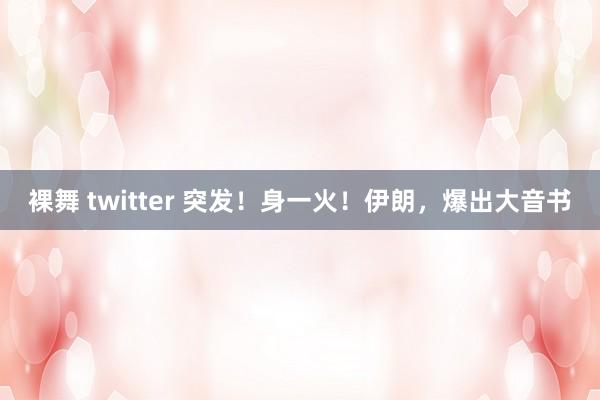 裸舞 twitter 突发！身一火！伊朗，爆出大音书