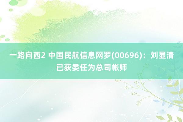 一路向西2 中国民航信息网罗(00696)：刘显清已获委任为总司帐师