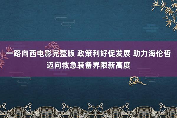 一路向西电影完整版 政策利好促发展 助力海伦哲迈向救急装备界限新高度