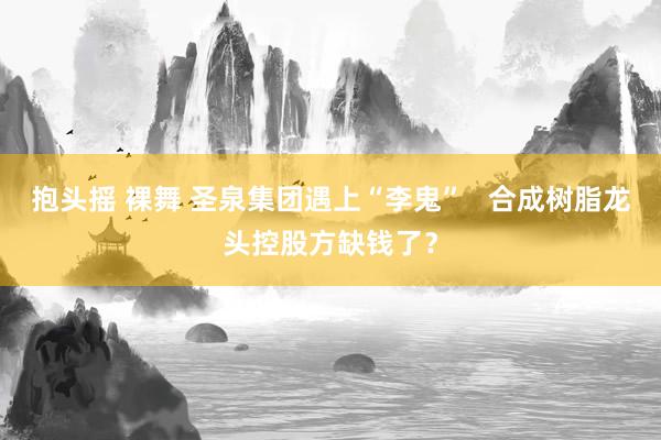 抱头摇 裸舞 圣泉集团遇上“李鬼”   合成树脂龙头控股方缺钱了？