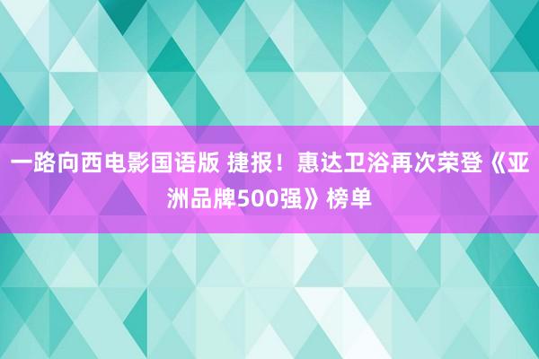 一路向西电影国语版 捷报！惠达卫浴再次荣登《亚洲品牌500强》榜单