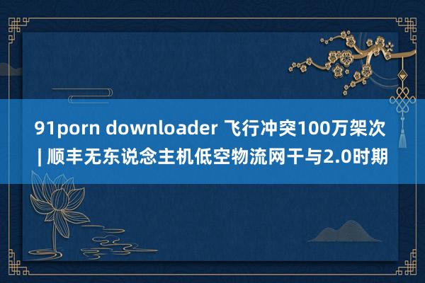 91porn downloader 飞行冲突100万架次 | 顺丰无东说念主机低空物流网干与2.0时期