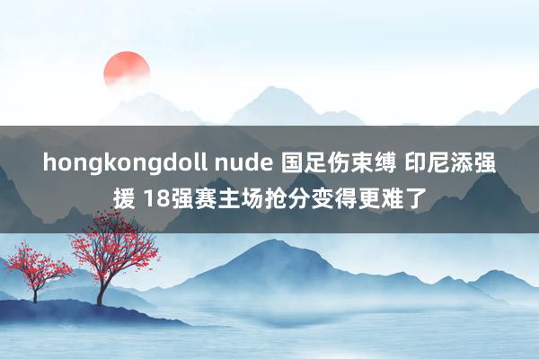 hongkongdoll nude 国足伤束缚 印尼添强援 18强赛主场抢分变得更难了